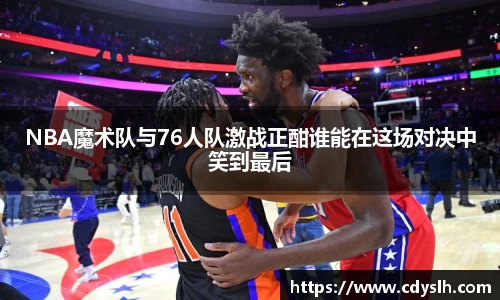NBA魔术队与76人队激战正酣谁能在这场对决中笑到最后