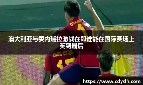 澳大利亚与委内瑞拉激战在即谁能在国际赛场上笑到最后